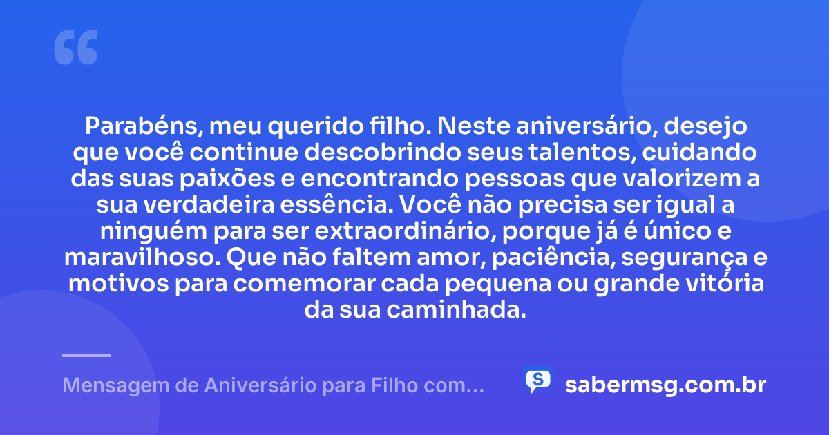 Parabéns, meu querido filho. Neste aniversário, desejo que você continue descobrindo seus talentos, cuidando das suas paixões e encontrando pessoas que valorizem a sua verdadeira essência. Você não precisa ser igual a ninguém para ser extraordinário, porque já é único e maravilhoso. Que não faltem amor, paciência, segurança e motivos para comemorar cada pequena ou grande vitória da sua caminhada. — Mensagem de Aniversário para Filho com Autismo Curta e Bonita