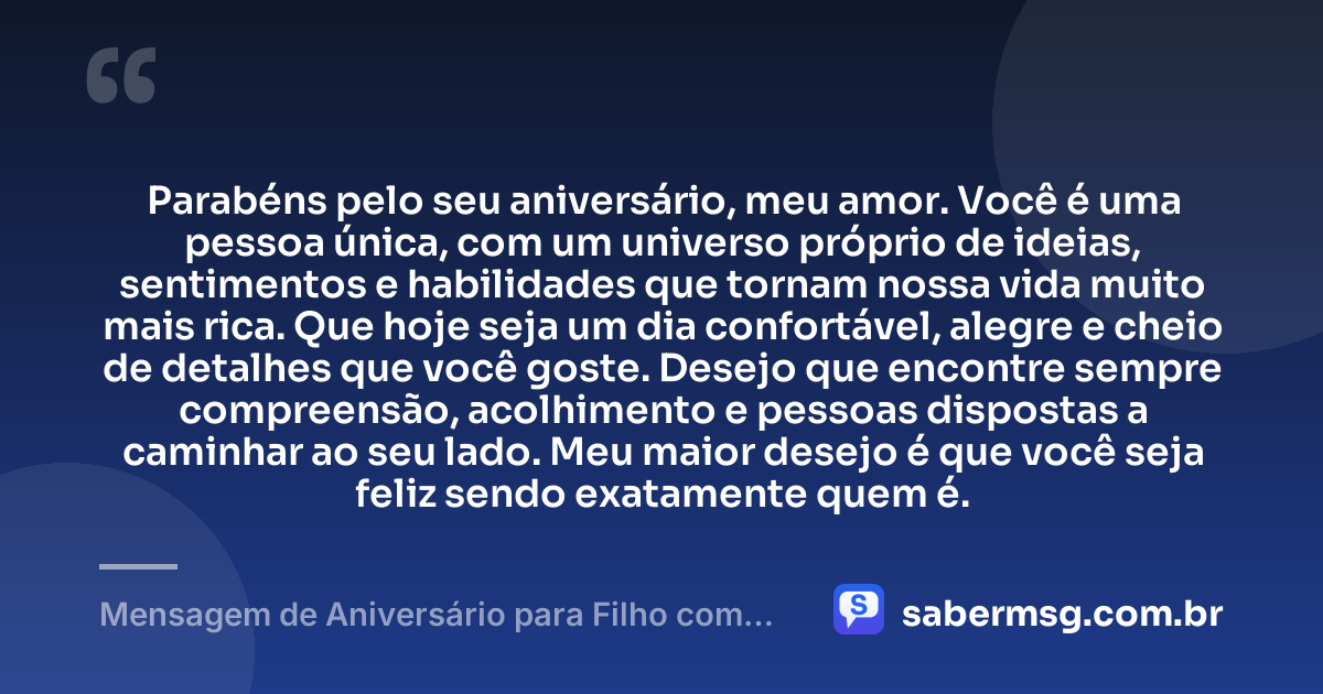 Parabéns pelo seu aniversário, meu amor. Você é uma pessoa única, com um universo próprio de ideias, sentimentos e habilidades que tornam nossa vida muito mais rica. Que hoje seja um dia confortável, alegre e cheio de detalhes que você goste. Desejo que encontre sempre compreensão, acolhimento e pessoas dispostas a caminhar ao seu lado. Meu maior desejo é que você seja feliz sendo exatamente quem é. — Mensagem de Aniversário para Filho com Autismo Curta e Bonita
