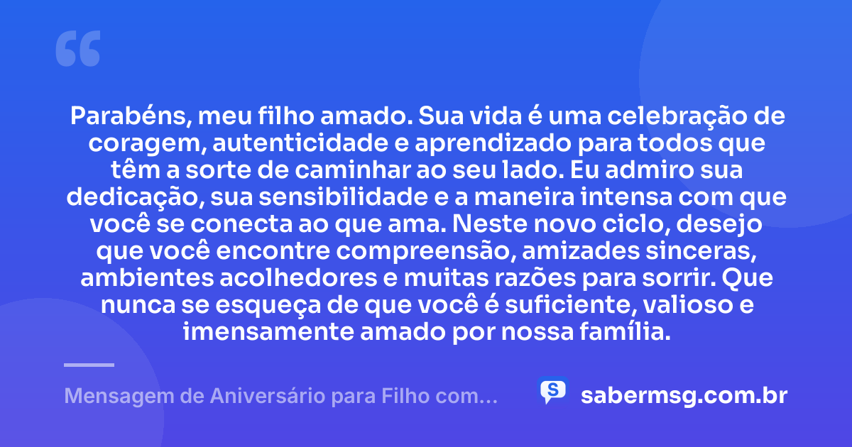 Parabéns, meu filho amado. Sua vida é uma celebração de coragem, autenticidade e aprendizado para todos que têm a sorte de caminhar ao seu lado. Eu admiro sua dedicação, sua sensibilidade e a maneira intensa com que você se conecta ao que ama. Neste novo ciclo, desejo que você encontre compreensão, amizades sinceras, ambientes acolhedores e muitas razões para sorrir. Que nunca se esqueça de que você é suficiente, valioso e imensamente amado por nossa família. — Mensagem de Aniversário para Filho com Autismo de Coração