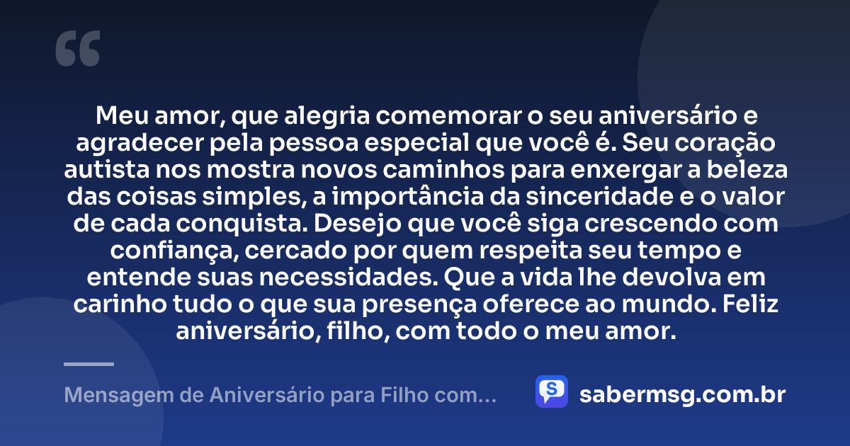 Meu amor, que alegria comemorar o seu aniversário e agradecer pela pessoa especial que você é. Seu coração autista nos mostra novos caminhos para enxergar a beleza das coisas simples, a importância da sinceridade e o valor de cada conquista. Desejo que você siga crescendo com confiança, cercado por quem respeita seu tempo e entende suas necessidades. Que a vida lhe devolva em carinho tudo o que sua presença oferece ao mundo. Feliz aniversário, filho, com todo o meu amor. — Mensagem de Aniversário para Filho com Autismo de Coração