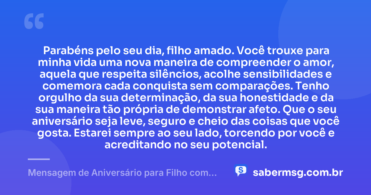Parabéns pelo seu dia, filho amado. Você trouxe para minha vida uma nova maneira de compreender o amor, aquela que respeita silêncios, acolhe sensibilidades e comemora cada conquista sem comparações. Tenho orgulho da sua determinação, da sua honestidade e da sua maneira tão própria de demonstrar afeto. Que o seu aniversário seja leve, seguro e cheio das coisas que você gosta. Estarei sempre ao seu lado, torcendo por você e acreditando no seu potencial. — Mensagem de Aniversário para Filho com Autismo Emocionante
