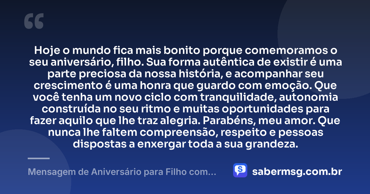 Hoje o mundo fica mais bonito porque comemoramos o seu aniversário, filho. Sua forma autêntica de existir é uma parte preciosa da nossa história, e acompanhar seu crescimento é uma honra que guardo com emoção. Que você tenha um novo ciclo com tranquilidade, autonomia construída no seu ritmo e muitas oportunidades para fazer aquilo que lhe traz alegria. Parabéns, meu amor. Que nunca lhe faltem compreensão, respeito e pessoas dispostas a enxergar toda a sua grandeza. — Mensagem de Aniversário para Filho com Autismo Emocionante