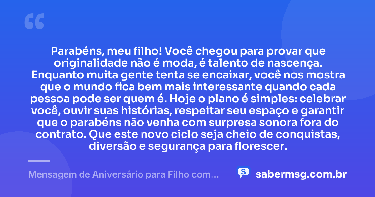 Parabéns, meu filho! Você chegou para provar que originalidade não é moda, é talento de nascença. Enquanto muita gente tenta se encaixar, você nos mostra que o mundo fica bem mais interessante quando cada pessoa pode ser quem é. Hoje o plano é simples: celebrar você, ouvir suas histórias, respeitar seu espaço e garantir que o parabéns não venha com surpresa sonora fora do contrato. Que este novo ciclo seja cheio de conquistas, diversão e segurança para florescer. — Mensagem de Aniversário para Filho com Autismo Engraçada
