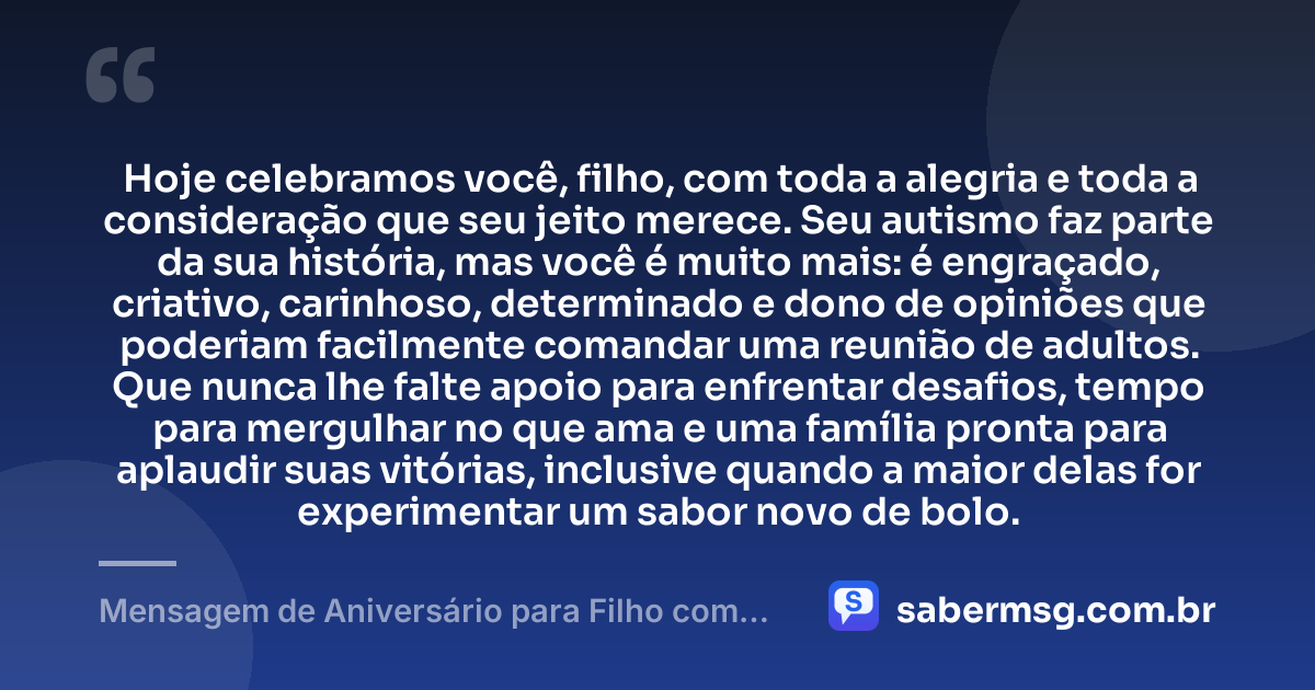 Hoje celebramos você, filho, com toda a alegria e toda a consideração que seu jeito merece. Seu autismo faz parte da sua história, mas você é muito mais: é engraçado, criativo, carinhoso, determinado e dono de opiniões que poderiam facilmente comandar uma reunião de adultos. Que nunca lhe falte apoio para enfrentar desafios, tempo para mergulhar no que ama e uma família pronta para aplaudir suas vitórias, inclusive quando a maior delas for experimentar um sabor novo de bolo. — Mensagem de Aniversário para Filho com Autismo Engraçada