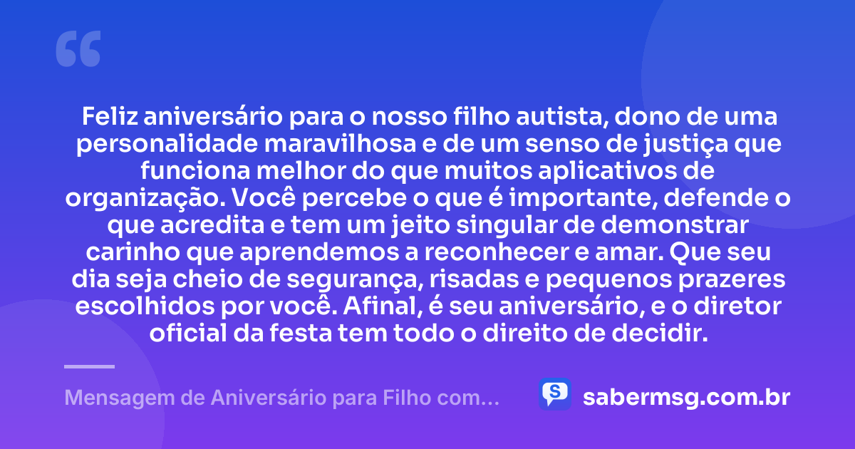 Feliz aniversário para o nosso filho autista, dono de uma personalidade maravilhosa e de um senso de justiça que funciona melhor do que muitos aplicativos de organização. Você percebe o que é importante, defende o que acredita e tem um jeito singular de demonstrar carinho que aprendemos a reconhecer e amar. Que seu dia seja cheio de segurança, risadas e pequenos prazeres escolhidos por você. Afinal, é seu aniversário, e o diretor oficial da festa tem todo o direito de decidir. — Mensagem de Aniversário para Filho com Autismo Engraçada