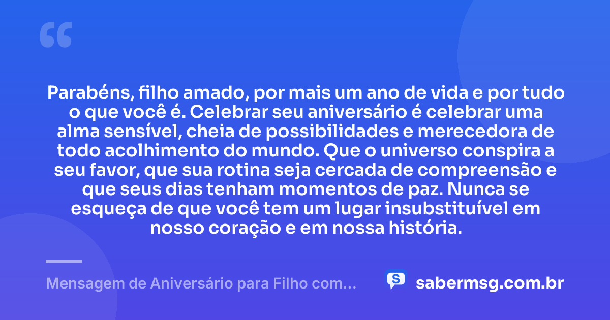 Parabéns, filho amado, por mais um ano de vida e por tudo o que você é. Celebrar seu aniversário é celebrar uma alma sensível, cheia de possibilidades e merecedora de todo acolhimento do mundo. Que o universo conspira a seu favor, que sua rotina seja cercada de compreensão e que seus dias tenham momentos de paz. Nunca se esqueça de que você tem um lugar insubstituível em nosso coração e em nossa história. — Mensagem de Aniversário para Filho com Autismo Espiritual