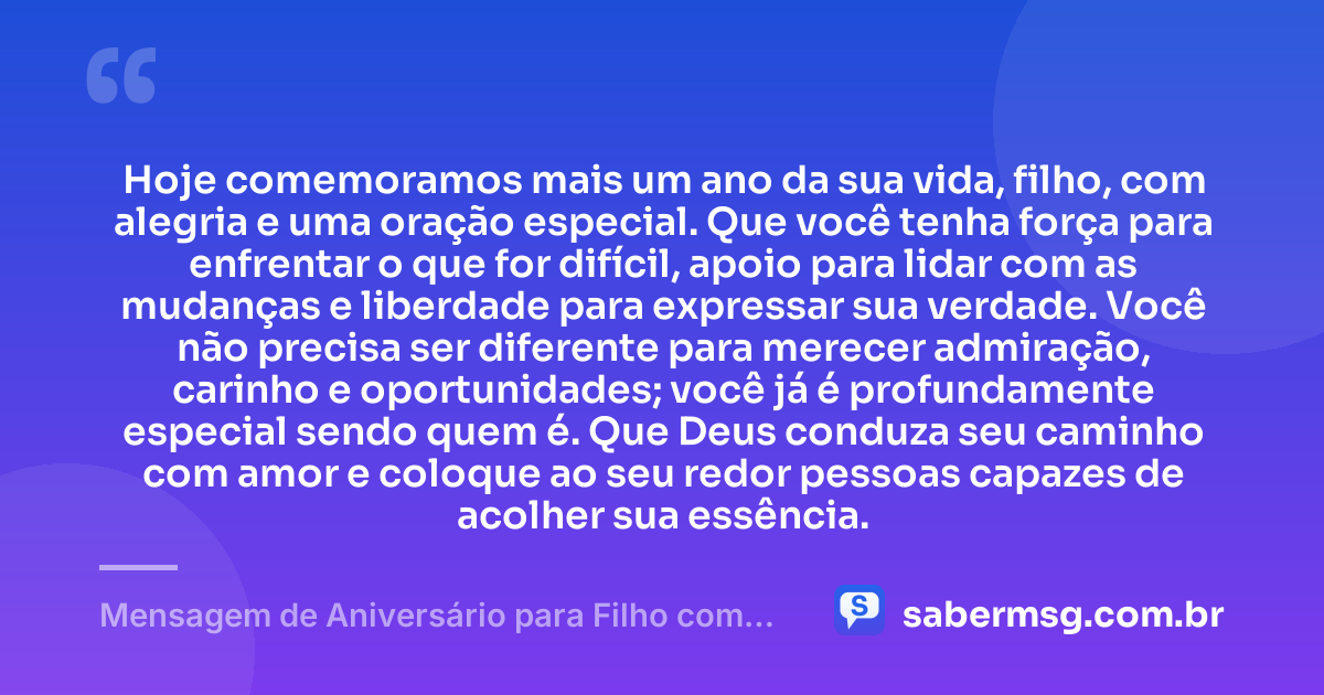 Hoje comemoramos mais um ano da sua vida, filho, com alegria e uma oração especial. Que você tenha força para enfrentar o que for difícil, apoio para lidar com as mudanças e liberdade para expressar sua verdade. Você não precisa ser diferente para merecer admiração, carinho e oportunidades; você já é profundamente especial sendo quem é. Que Deus conduza seu caminho com amor e coloque ao seu redor pessoas capazes de acolher sua essência. — Mensagem de Aniversário para Filho com Autismo Espiritual