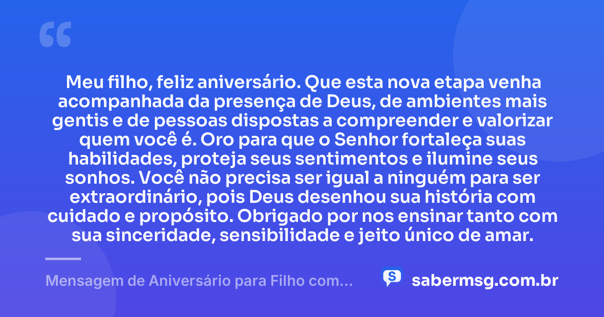 Meu filho, feliz aniversário. Que esta nova etapa venha acompanhada da presença de Deus, de ambientes mais gentis e de pessoas dispostas a compreender e valorizar quem você é. Oro para que o Senhor fortaleça suas habilidades, proteja seus sentimentos e ilumine seus sonhos. Você não precisa ser igual a ninguém para ser extraordinário, pois Deus desenhou sua história com cuidado e propósito. Obrigado por nos ensinar tanto com sua sinceridade, sensibilidade e jeito único de amar. — Mensagem de Aniversário para Filho com Autismo Evangélica