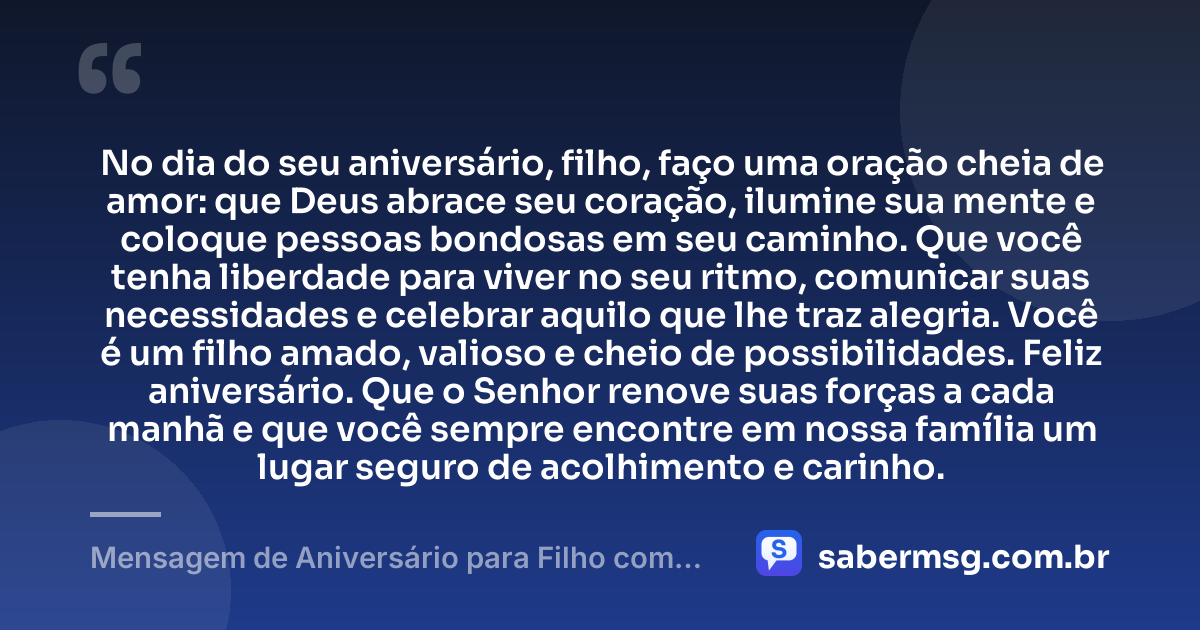 No dia do seu aniversário, filho, faço uma oração cheia de amor: que Deus abrace seu coração, ilumine sua mente e coloque pessoas bondosas em seu caminho. Que você tenha liberdade para viver no seu ritmo, comunicar suas necessidades e celebrar aquilo que lhe traz alegria. Você é um filho amado, valioso e cheio de possibilidades. Feliz aniversário. Que o Senhor renove suas forças a cada manhã e que você sempre encontre em nossa família um lugar seguro de acolhimento e carinho. — Mensagem de Aniversário para Filho com Autismo Evangélica