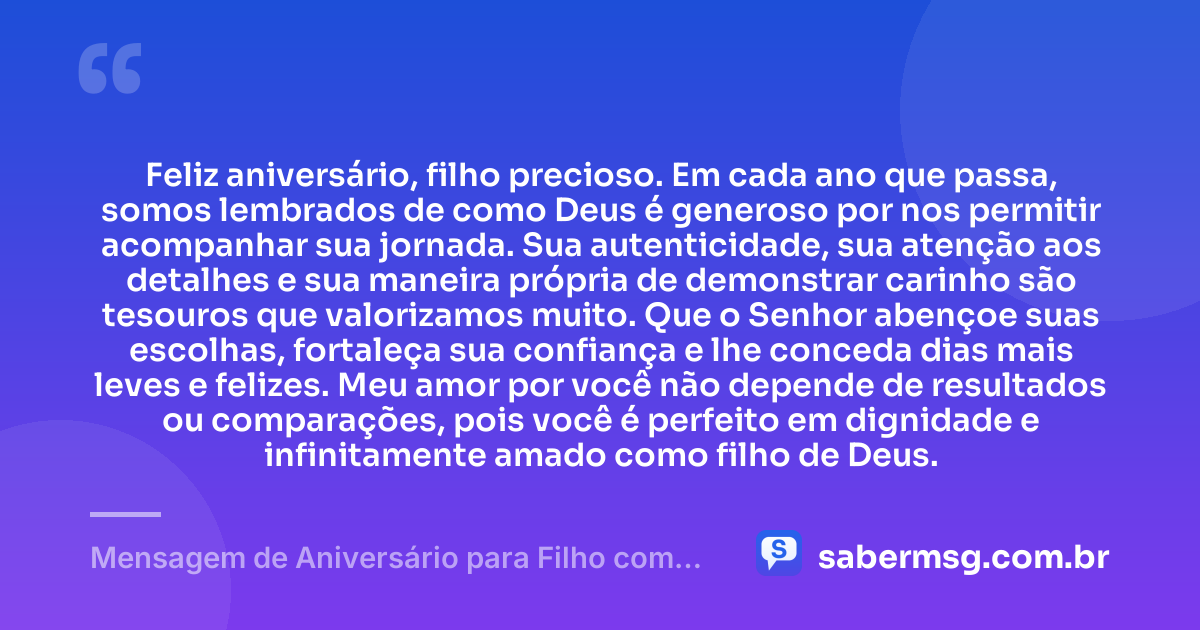 Feliz aniversário, filho precioso. Em cada ano que passa, somos lembrados de como Deus é generoso por nos permitir acompanhar sua jornada. Sua autenticidade, sua atenção aos detalhes e sua maneira própria de demonstrar carinho são tesouros que valorizamos muito. Que o Senhor abençoe suas escolhas, fortaleça sua confiança e lhe conceda dias mais leves e felizes. Meu amor por você não depende de resultados ou comparações, pois você é perfeito em dignidade e infinitamente amado como filho de Deus. — Mensagem de Aniversário para Filho com Autismo Evangélica