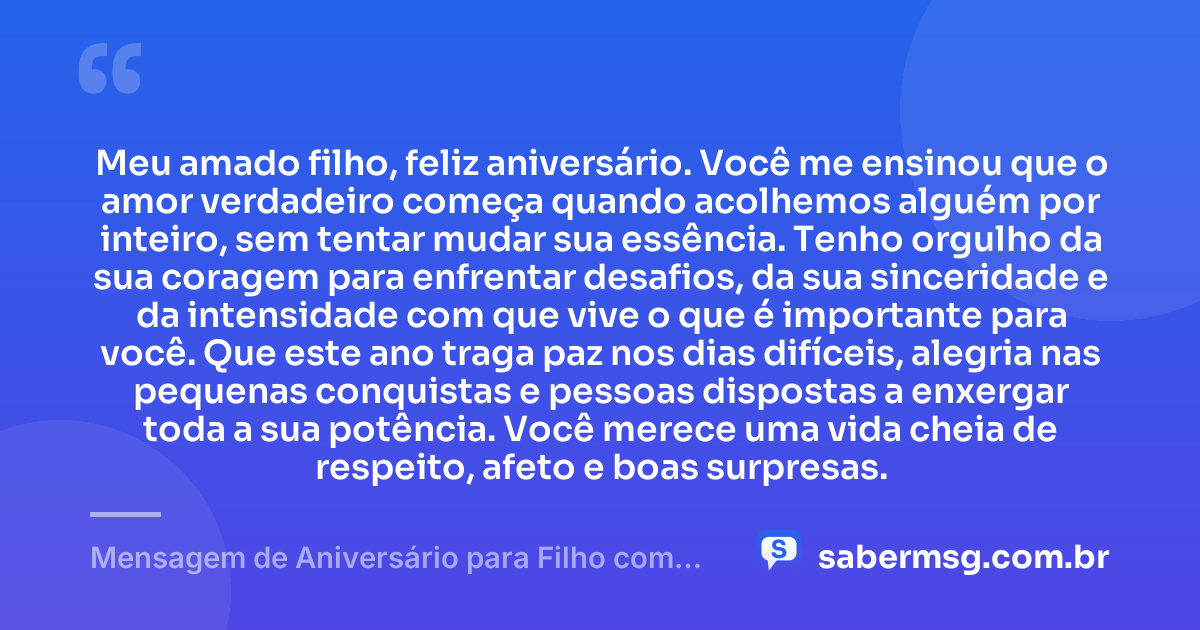 Meu amado filho, feliz aniversário. Você me ensinou que o amor verdadeiro começa quando acolhemos alguém por inteiro, sem tentar mudar sua essência. Tenho orgulho da sua coragem para enfrentar desafios, da sua sinceridade e da intensidade com que vive o que é importante para você. Que este ano traga paz nos dias difíceis, alegria nas pequenas conquistas e pessoas dispostas a enxergar toda a sua potência. Você merece uma vida cheia de respeito, afeto e boas surpresas. — Mensagem de Aniversário para Filho com Autismo Original