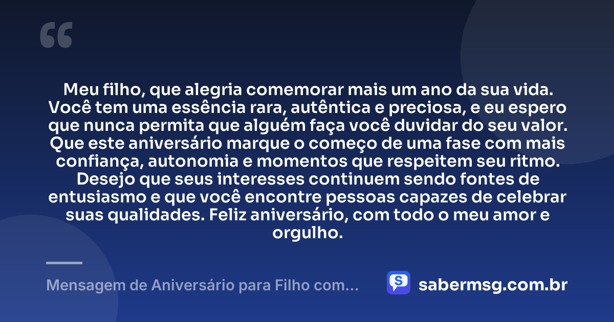 Meu filho, que alegria comemorar mais um ano da sua vida. Você tem uma essência rara, autêntica e preciosa, e eu espero que nunca permita que alguém faça você duvidar do seu valor. Que este aniversário marque o começo de uma fase com mais confiança, autonomia e momentos que respeitem seu ritmo. Desejo que seus interesses continuem sendo fontes de entusiasmo e que você encontre pessoas capazes de celebrar suas qualidades. Feliz aniversário, com todo o meu amor e orgulho. — Mensagem de Aniversário para Filho com Autismo Original