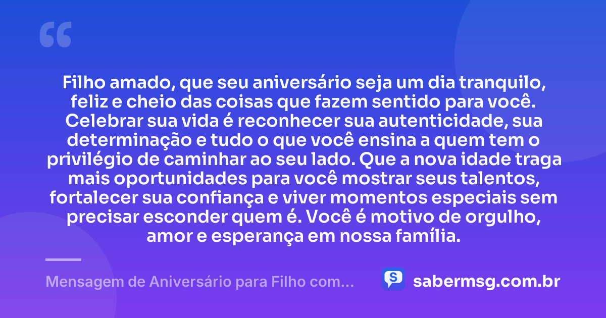 Filho amado, que seu aniversário seja um dia tranquilo, feliz e cheio das coisas que fazem sentido para você. Celebrar sua vida é reconhecer sua autenticidade, sua determinação e tudo o que você ensina a quem tem o privilégio de caminhar ao seu lado. Que a nova idade traga mais oportunidades para você mostrar seus talentos, fortalecer sua confiança e viver momentos especiais sem precisar esconder quem é. Você é motivo de orgulho, amor e esperança em nossa família. — Mensagem de Aniversário para Filho com Autismo Original