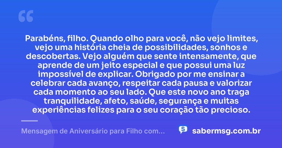 Parabéns, filho. Quando olho para você, não vejo limites, vejo uma história cheia de possibilidades, sonhos e descobertas. Vejo alguém que sente intensamente, que aprende de um jeito especial e que possui uma luz impossível de explicar. Obrigado por me ensinar a celebrar cada avanço, respeitar cada pausa e valorizar cada momento ao seu lado. Que este novo ano traga tranquilidade, afeto, saúde, segurança e muitas experiências felizes para o seu coração tão precioso. — Mensagem de Aniversário para Filho com Autismo para Chorar