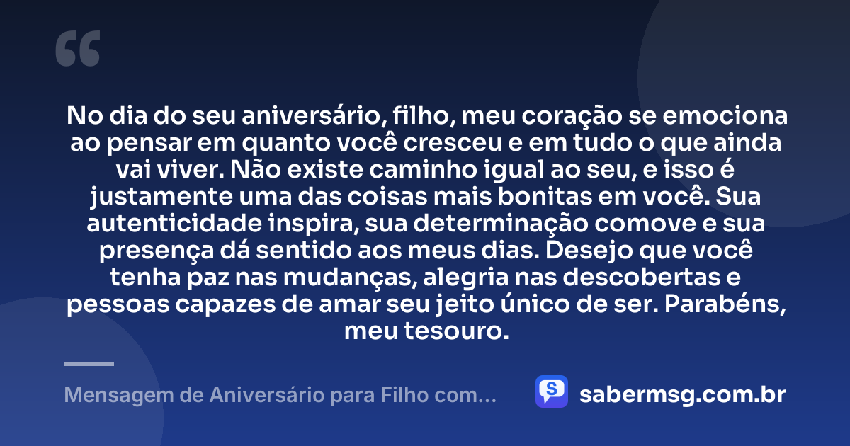 No dia do seu aniversário, filho, meu coração se emociona ao pensar em quanto você cresceu e em tudo o que ainda vai viver. Não existe caminho igual ao seu, e isso é justamente uma das coisas mais bonitas em você. Sua autenticidade inspira, sua determinação comove e sua presença dá sentido aos meus dias. Desejo que você tenha paz nas mudanças, alegria nas descobertas e pessoas capazes de amar seu jeito único de ser. Parabéns, meu tesouro. — Mensagem de Aniversário para Filho com Autismo para Chorar
