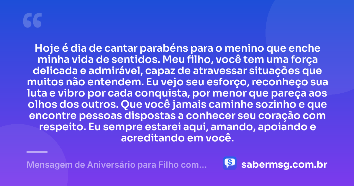 Hoje é dia de cantar parabéns para o menino que enche minha vida de sentidos. Meu filho, você tem uma força delicada e admirável, capaz de atravessar situações que muitos não entendem. Eu vejo seu esforço, reconheço sua luta e vibro por cada conquista, por menor que pareça aos olhos dos outros. Que você jamais caminhe sozinho e que encontre pessoas dispostas a conhecer seu coração com respeito. Eu sempre estarei aqui, amando, apoiando e acreditando em você. — Mensagem de Aniversário para Filho com Autismo para Chorar