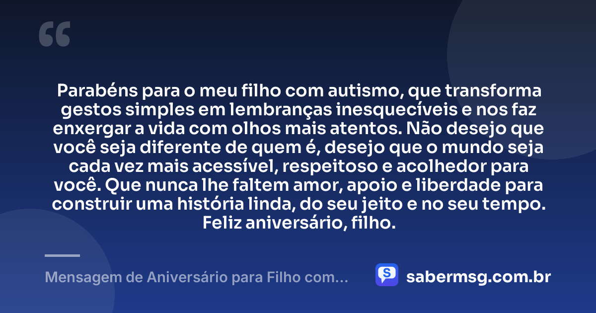Parabéns para o meu filho com autismo, que transforma gestos simples em lembranças inesquecíveis e nos faz enxergar a vida com olhos mais atentos. Não desejo que você seja diferente de quem é, desejo que o mundo seja cada vez mais acessível, respeitoso e acolhedor para você. Que nunca lhe faltem amor, apoio e liberdade para construir uma história linda, do seu jeito e no seu tempo. Feliz aniversário, filho. — Mensagem de Aniversário para Filho com Autismo para Status