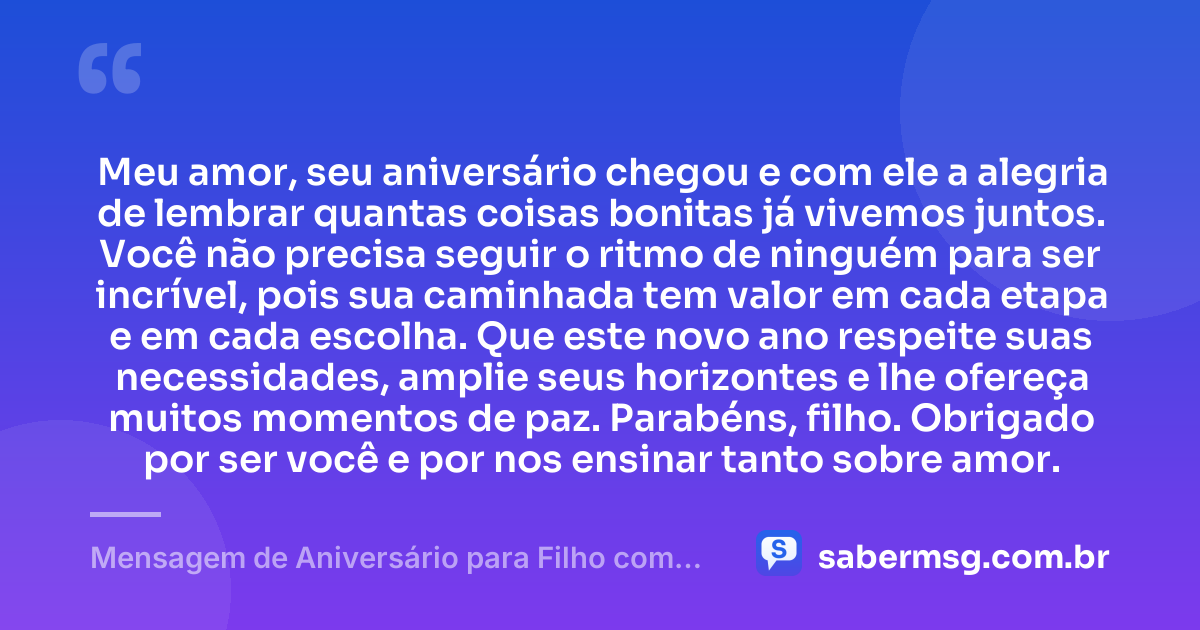 Meu amor, seu aniversário chegou e com ele a alegria de lembrar quantas coisas bonitas já vivemos juntos. Você não precisa seguir o ritmo de ninguém para ser incrível, pois sua caminhada tem valor em cada etapa e em cada escolha. Que este novo ano respeite suas necessidades, amplie seus horizontes e lhe ofereça muitos momentos de paz. Parabéns, filho. Obrigado por ser você e por nos ensinar tanto sobre amor. — Mensagem de Aniversário para Filho com Autismo para Status