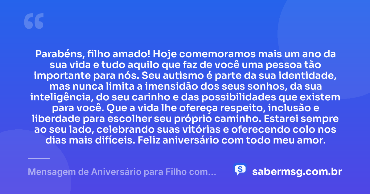 Parabéns, filho amado! Hoje comemoramos mais um ano da sua vida e tudo aquilo que faz de você uma pessoa tão importante para nós. Seu autismo é parte da sua identidade, mas nunca limita a imensidão dos seus sonhos, da sua inteligência, do seu carinho e das possibilidades que existem para você. Que a vida lhe ofereça respeito, inclusão e liberdade para escolher seu próprio caminho. Estarei sempre ao seu lado, celebrando suas vitórias e oferecendo colo nos dias mais difíceis. Feliz aniversário com todo meu amor. — Mensagem de Aniversário para Filho com Autismo para WhatsApp