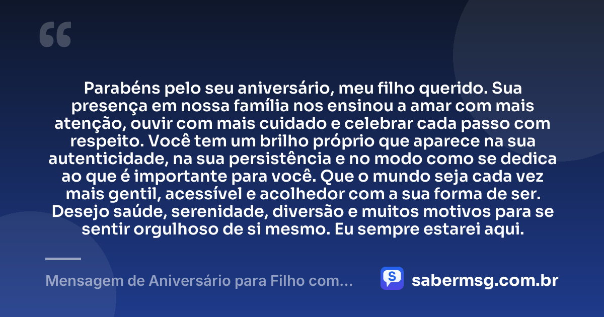 Parabéns pelo seu aniversário, meu filho querido. Sua presença em nossa família nos ensinou a amar com mais atenção, ouvir com mais cuidado e celebrar cada passo com respeito. Você tem um brilho próprio que aparece na sua autenticidade, na sua persistência e no modo como se dedica ao que é importante para você. Que o mundo seja cada vez mais gentil, acessível e acolhedor com a sua forma de ser. Desejo saúde, serenidade, diversão e muitos motivos para se sentir orgulhoso de si mesmo. Eu sempre estarei aqui. — Mensagem de Aniversário para Filho com Autismo para WhatsApp