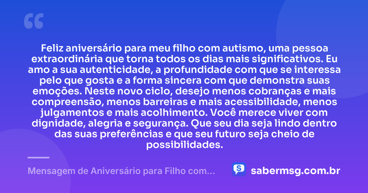 Feliz aniversário para meu filho com autismo, uma pessoa extraordinária que torna todos os dias mais significativos. Eu amo a sua autenticidade, a profundidade com que se interessa pelo que gosta e a forma sincera com que demonstra suas emoções. Neste novo ciclo, desejo menos cobranças e mais compreensão, menos barreiras e mais acessibilidade, menos julgamentos e mais acolhimento. Você merece viver com dignidade, alegria e segurança. Que seu dia seja lindo dentro das suas preferências e que seu futuro seja cheio de possibilidades. — Mensagem de Aniversário para Filho com Autismo para WhatsApp