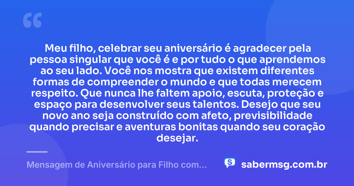 Meu filho, celebrar seu aniversário é agradecer pela pessoa singular que você é e por tudo o que aprendemos ao seu lado. Você nos mostra que existem diferentes formas de compreender o mundo e que todas merecem respeito. Que nunca lhe faltem apoio, escuta, proteção e espaço para desenvolver seus talentos. Desejo que seu novo ano seja construído com afeto, previsibilidade quando precisar e aventuras bonitas quando seu coração desejar. — Mensagem de Aniversário para Filho com Autismo Reflexiva