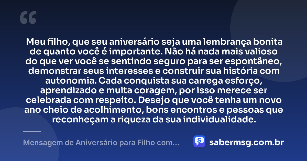 Meu filho, que seu aniversário seja uma lembrança bonita de quanto você é importante. Não há nada mais valioso do que ver você se sentindo seguro para ser espontâneo, demonstrar seus interesses e construir sua história com autonomia. Cada conquista sua carrega esforço, aprendizado e muita coragem, por isso merece ser celebrada com respeito. Desejo que você tenha um novo ano cheio de acolhimento, bons encontros e pessoas que reconheçam a riqueza da sua individualidade. — Mensagem de Aniversário para Filho com Autismo Reflexiva