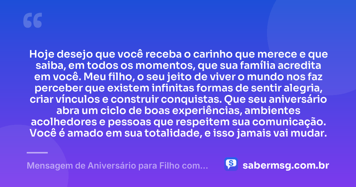 Hoje desejo que você receba o carinho que merece e que saiba, em todos os momentos, que sua família acredita em você. Meu filho, o seu jeito de viver o mundo nos faz perceber que existem infinitas formas de sentir alegria, criar vínculos e construir conquistas. Que seu aniversário abra um ciclo de boas experiências, ambientes acolhedores e pessoas que respeitem sua comunicação. Você é amado em sua totalidade, e isso jamais vai mudar. — Mensagem de Aniversário para Filho com Autismo Reflexiva