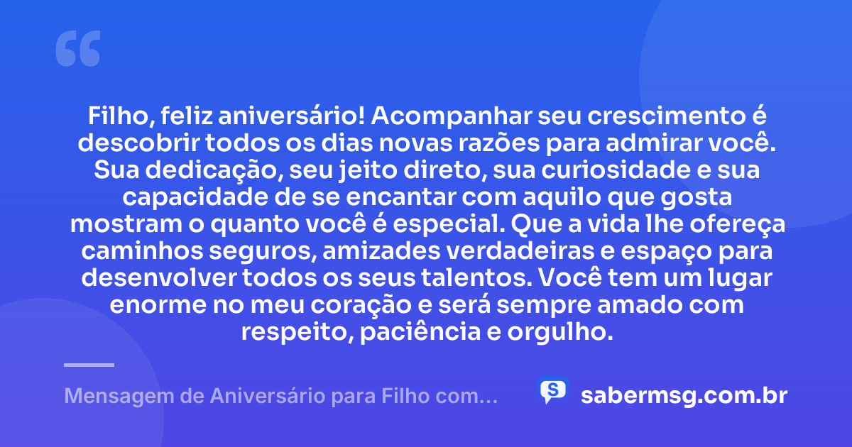 Filho, feliz aniversário! Acompanhar seu crescimento é descobrir todos os dias novas razões para admirar você. Sua dedicação, seu jeito direto, sua curiosidade e sua capacidade de se encantar com aquilo que gosta mostram o quanto você é especial. Que a vida lhe ofereça caminhos seguros, amizades verdadeiras e espaço para desenvolver todos os seus talentos. Você tem um lugar enorme no meu coração e será sempre amado com respeito, paciência e orgulho. — Mensagem de Aniversário para Filho com Autismo Simples