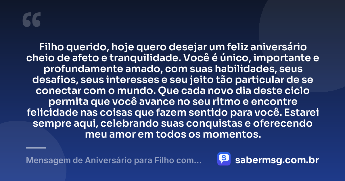 Filho querido, hoje quero desejar um feliz aniversário cheio de afeto e tranquilidade. Você é único, importante e profundamente amado, com suas habilidades, seus desafios, seus interesses e seu jeito tão particular de se conectar com o mundo. Que cada novo dia deste ciclo permita que você avance no seu ritmo e encontre felicidade nas coisas que fazem sentido para você. Estarei sempre aqui, celebrando suas conquistas e oferecendo meu amor em todos os momentos. — Mensagem de Aniversário para Filho com Autismo Simples