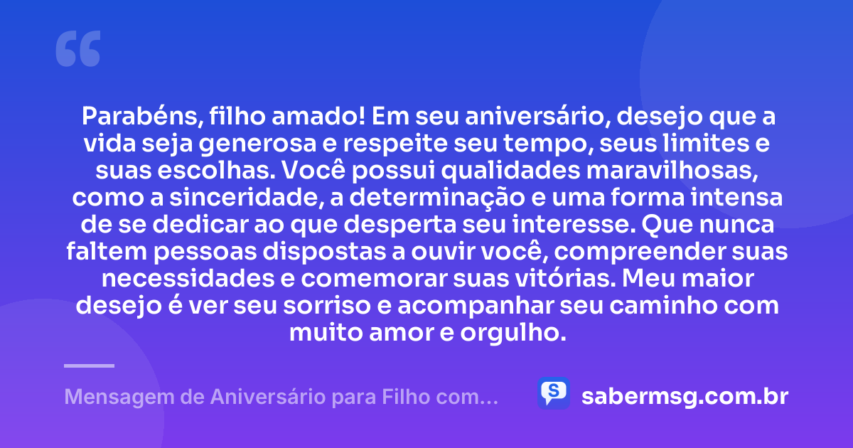 Parabéns, filho amado! Em seu aniversário, desejo que a vida seja generosa e respeite seu tempo, seus limites e suas escolhas. Você possui qualidades maravilhosas, como a sinceridade, a determinação e uma forma intensa de se dedicar ao que desperta seu interesse. Que nunca faltem pessoas dispostas a ouvir você, compreender suas necessidades e comemorar suas vitórias. Meu maior desejo é ver seu sorriso e acompanhar seu caminho com muito amor e orgulho. — Mensagem de Aniversário para Filho com Autismo Simples
