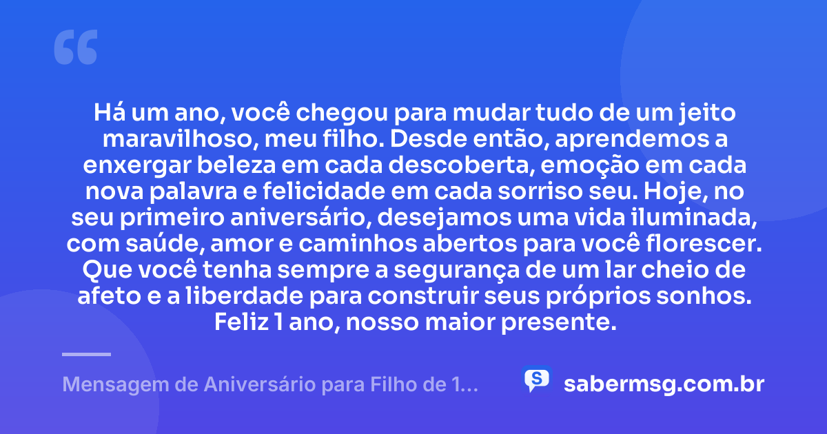 Há um ano, você chegou para mudar tudo de um jeito maravilhoso, meu filho. Desde então, aprendemos a enxergar beleza em cada descoberta, emoção em cada nova palavra e felicidade em cada sorriso seu. Hoje, no seu primeiro aniversário, desejamos uma vida iluminada, com saúde, amor e caminhos abertos para você florescer. Que você tenha sempre a segurança de um lar cheio de afeto e a liberdade para construir seus próprios sonhos. Feliz 1 ano, nosso maior presente. — Mensagem de Aniversário para Filho de 1 Ano