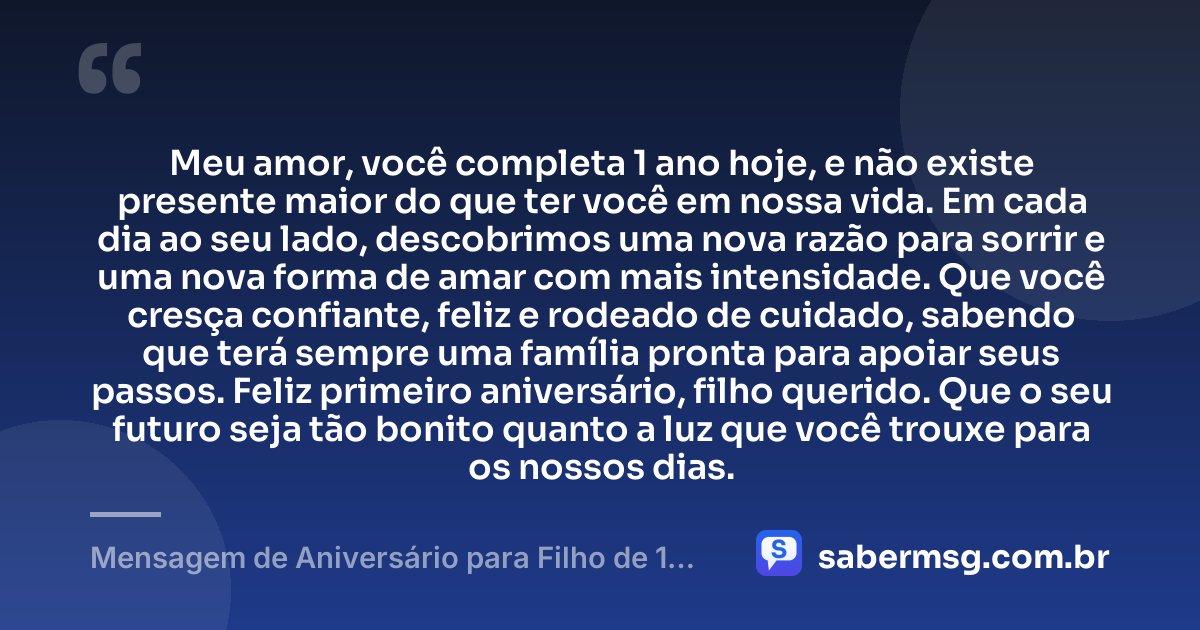 Meu amor, você completa 1 ano hoje, e não existe presente maior do que ter você em nossa vida. Em cada dia ao seu lado, descobrimos uma nova razão para sorrir e uma nova forma de amar com mais intensidade. Que você cresça confiante, feliz e rodeado de cuidado, sabendo que terá sempre uma família pronta para apoiar seus passos. Feliz primeiro aniversário, filho querido. Que o seu futuro seja tão bonito quanto a luz que você trouxe para os nossos dias. — Mensagem de Aniversário para Filho de 1 Ano
