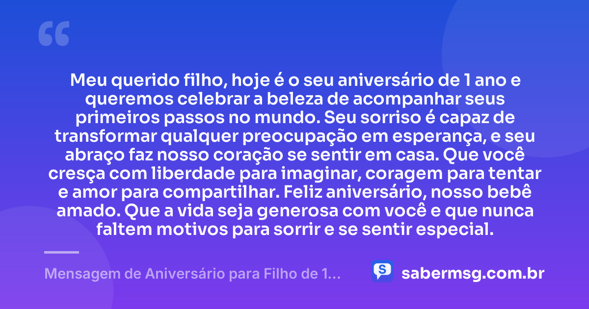 Meu querido filho, hoje é o seu aniversário de 1 ano e queremos celebrar a beleza de acompanhar seus primeiros passos no mundo. Seu sorriso é capaz de transformar qualquer preocupação em esperança, e seu abraço faz nosso coração se sentir em casa. Que você cresça com liberdade para imaginar, coragem para tentar e amor para compartilhar. Feliz aniversário, nosso bebê amado. Que a vida seja generosa com você e que nunca faltem motivos para sorrir e se sentir especial. — Mensagem de Aniversário para Filho de 1 Ano