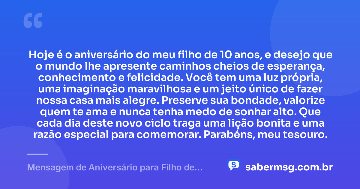 Hoje é o aniversário do meu filho de 10 anos, e desejo que o mundo lhe apresente caminhos cheios de esperança, conhecimento e felicidade. Você tem uma luz própria, uma imaginação maravilhosa e um jeito único de fazer nossa casa mais alegre. Preserve sua bondade, valorize quem te ama e nunca tenha medo de sonhar alto. Que cada dia deste novo ciclo traga uma lição bonita e uma razão especial para comemorar. Parabéns, meu tesouro. — Mensagem de Aniversário para Filho de 10 Anos