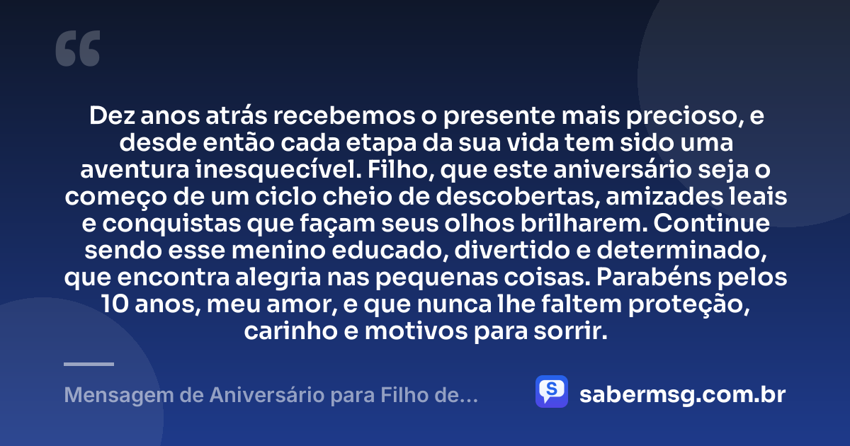 Dez anos atrás recebemos o presente mais precioso, e desde então cada etapa da sua vida tem sido uma aventura inesquecível. Filho, que este aniversário seja o começo de um ciclo cheio de descobertas, amizades leais e conquistas que façam seus olhos brilharem. Continue sendo esse menino educado, divertido e determinado, que encontra alegria nas pequenas coisas. Parabéns pelos 10 anos, meu amor, e que nunca lhe faltem proteção, carinho e motivos para sorrir. — Mensagem de Aniversário para Filho de 10 Anos