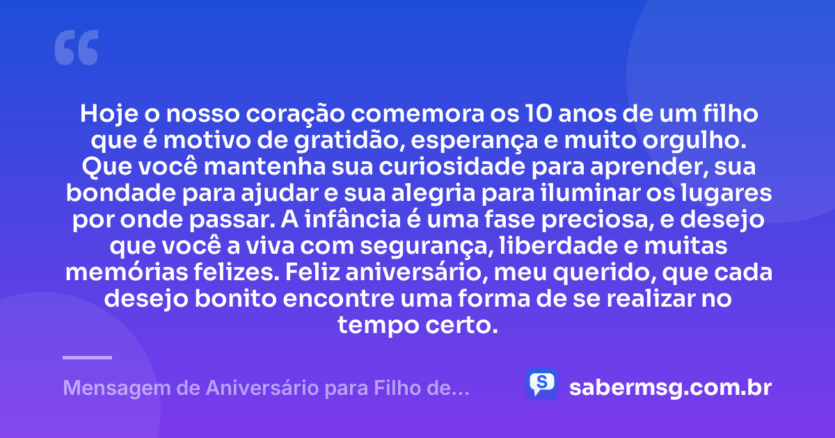 Hoje o nosso coração comemora os 10 anos de um filho que é motivo de gratidão, esperança e muito orgulho. Que você mantenha sua curiosidade para aprender, sua bondade para ajudar e sua alegria para iluminar os lugares por onde passar. A infância é uma fase preciosa, e desejo que você a viva com segurança, liberdade e muitas memórias felizes. Feliz aniversário, meu querido, que cada desejo bonito encontre uma forma de se realizar no tempo certo. — Mensagem de Aniversário para Filho de 10 Anos