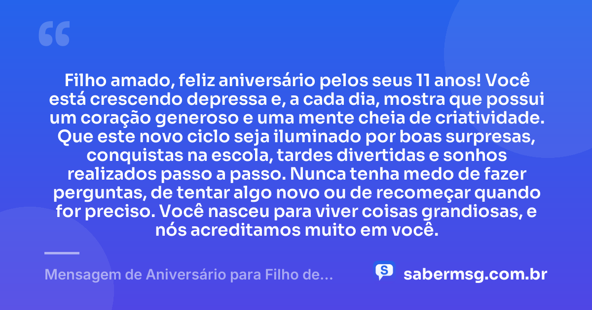 Filho amado, feliz aniversário pelos seus 11 anos! Você está crescendo depressa e, a cada dia, mostra que possui um coração generoso e uma mente cheia de criatividade. Que este novo ciclo seja iluminado por boas surpresas, conquistas na escola, tardes divertidas e sonhos realizados passo a passo. Nunca tenha medo de fazer perguntas, de tentar algo novo ou de recomeçar quando for preciso. Você nasceu para viver coisas grandiosas, e nós acreditamos muito em você. — Mensagem de Aniversário para Filho de 11 Anos