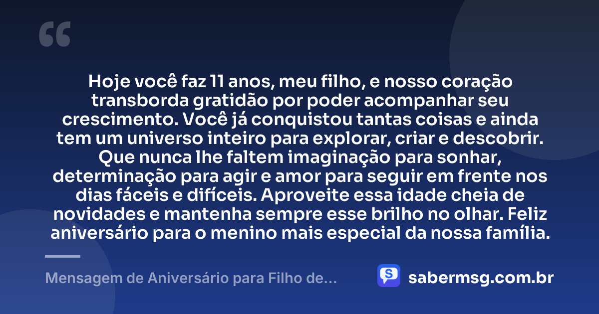 Hoje você faz 11 anos, meu filho, e nosso coração transborda gratidão por poder acompanhar seu crescimento. Você já conquistou tantas coisas e ainda tem um universo inteiro para explorar, criar e descobrir. Que nunca lhe faltem imaginação para sonhar, determinação para agir e amor para seguir em frente nos dias fáceis e difíceis. Aproveite essa idade cheia de novidades e mantenha sempre esse brilho no olhar. Feliz aniversário para o menino mais especial da nossa família. — Mensagem de Aniversário para Filho de 11 Anos
