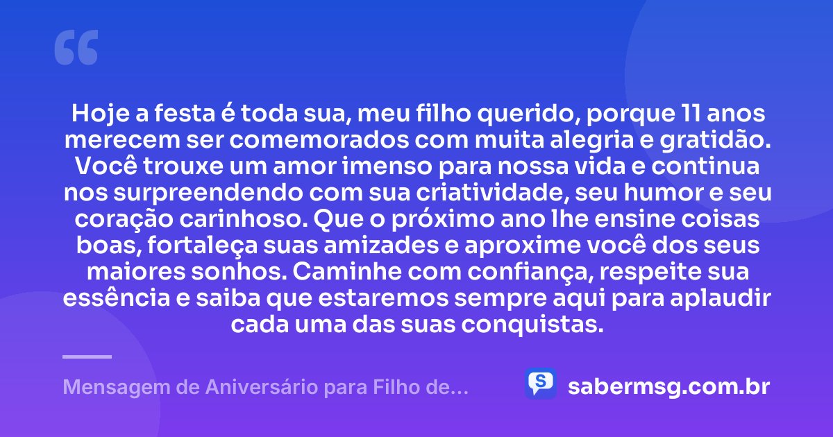 Hoje a festa é toda sua, meu filho querido, porque 11 anos merecem ser comemorados com muita alegria e gratidão. Você trouxe um amor imenso para nossa vida e continua nos surpreendendo com sua criatividade, seu humor e seu coração carinhoso. Que o próximo ano lhe ensine coisas boas, fortaleça suas amizades e aproxime você dos seus maiores sonhos. Caminhe com confiança, respeite sua essência e saiba que estaremos sempre aqui para aplaudir cada uma das suas conquistas. — Mensagem de Aniversário para Filho de 11 Anos