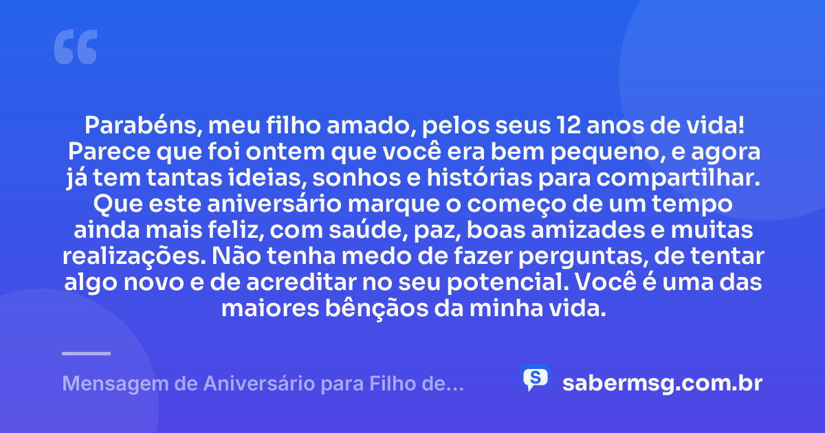 Parabéns, meu filho amado, pelos seus 12 anos de vida! Parece que foi ontem que você era bem pequeno, e agora já tem tantas ideias, sonhos e histórias para compartilhar. Que este aniversário marque o começo de um tempo ainda mais feliz, com saúde, paz, boas amizades e muitas realizações. Não tenha medo de fazer perguntas, de tentar algo novo e de acreditar no seu potencial. Você é uma das maiores bênçãos da minha vida. — Mensagem de Aniversário para Filho de 12 Anos