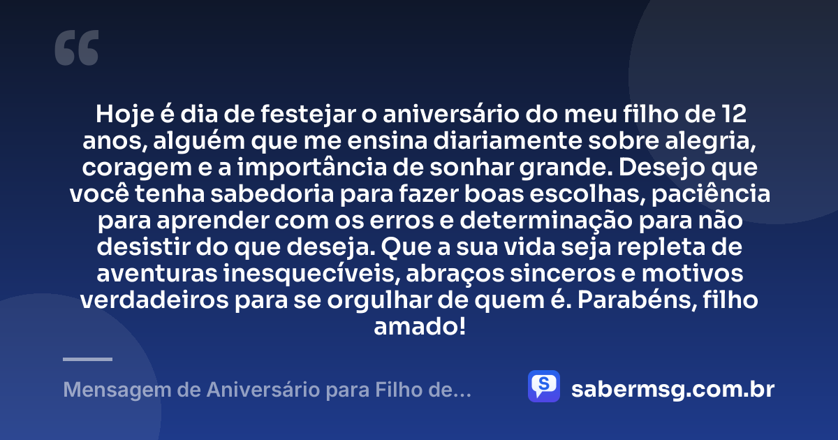 Hoje é dia de festejar o aniversário do meu filho de 12 anos, alguém que me ensina diariamente sobre alegria, coragem e a importância de sonhar grande. Desejo que você tenha sabedoria para fazer boas escolhas, paciência para aprender com os erros e determinação para não desistir do que deseja. Que a sua vida seja repleta de aventuras inesquecíveis, abraços sinceros e motivos verdadeiros para se orgulhar de quem é. Parabéns, filho amado! — Mensagem de Aniversário para Filho de 12 Anos