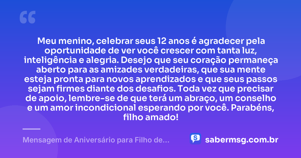 Meu menino, celebrar seus 12 anos é agradecer pela oportunidade de ver você crescer com tanta luz, inteligência e alegria. Desejo que seu coração permaneça aberto para as amizades verdadeiras, que sua mente esteja pronta para novos aprendizados e que seus passos sejam firmes diante dos desafios. Toda vez que precisar de apoio, lembre-se de que terá um abraço, um conselho e um amor incondicional esperando por você. Parabéns, filho amado! — Mensagem de Aniversário para Filho de 12 Anos