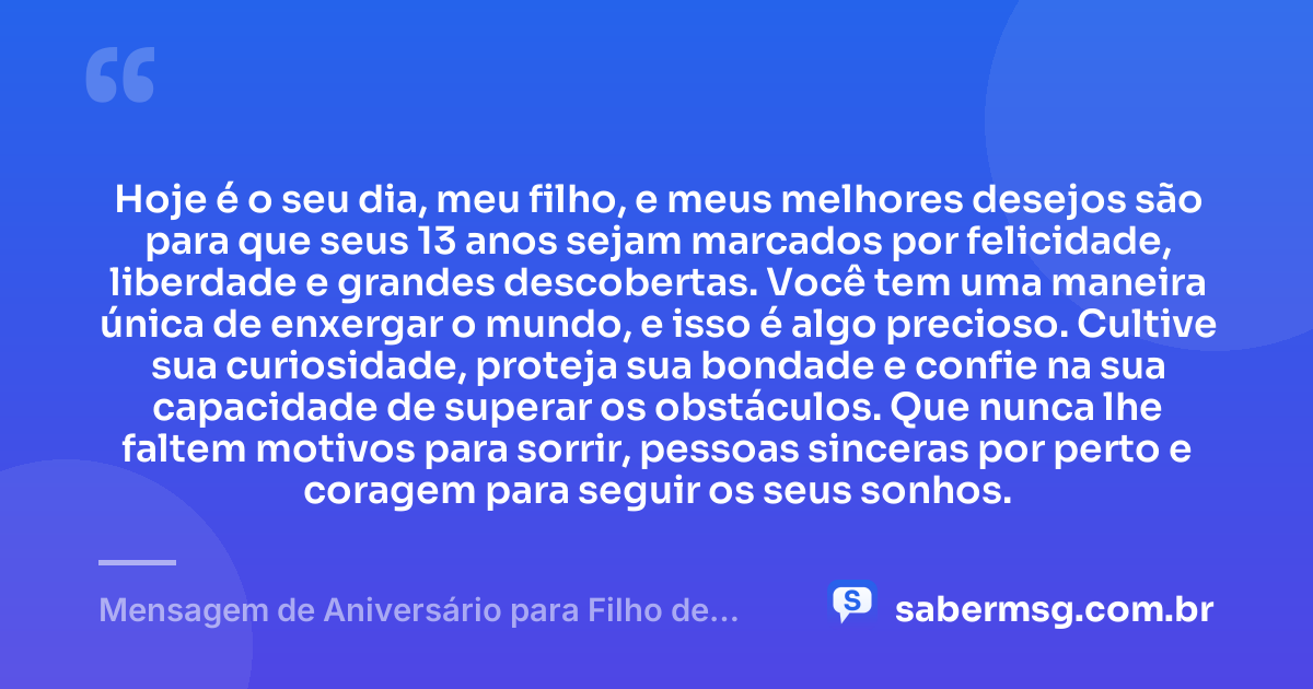 Hoje é o seu dia, meu filho, e meus melhores desejos são para que seus 13 anos sejam marcados por felicidade, liberdade e grandes descobertas. Você tem uma maneira única de enxergar o mundo, e isso é algo precioso. Cultive sua curiosidade, proteja sua bondade e confie na sua capacidade de superar os obstáculos. Que nunca lhe faltem motivos para sorrir, pessoas sinceras por perto e coragem para seguir os seus sonhos. — Mensagem de Aniversário para Filho de 13 Anos