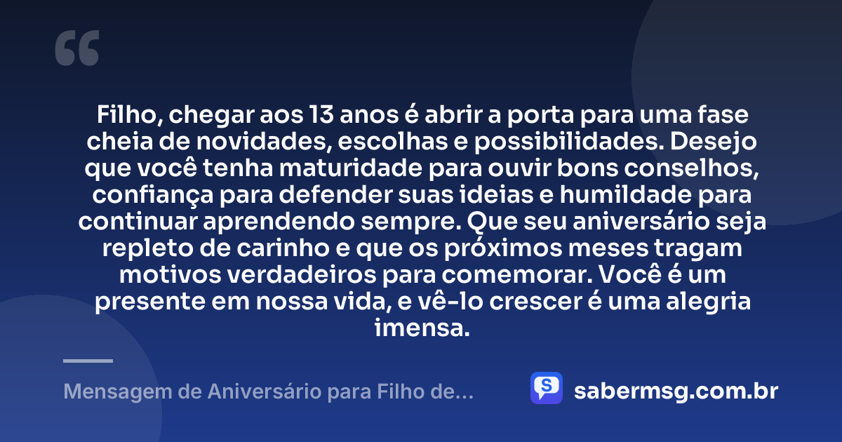 Filho, chegar aos 13 anos é abrir a porta para uma fase cheia de novidades, escolhas e possibilidades. Desejo que você tenha maturidade para ouvir bons conselhos, confiança para defender suas ideias e humildade para continuar aprendendo sempre. Que seu aniversário seja repleto de carinho e que os próximos meses tragam motivos verdadeiros para comemorar. Você é um presente em nossa vida, e vê-lo crescer é uma alegria imensa. — Mensagem de Aniversário para Filho de 13 Anos