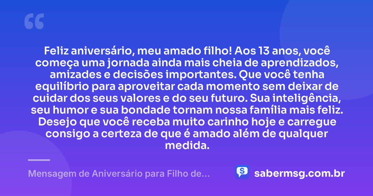 Feliz aniversário, meu amado filho! Aos 13 anos, você começa uma jornada ainda mais cheia de aprendizados, amizades e decisões importantes. Que você tenha equilíbrio para aproveitar cada momento sem deixar de cuidar dos seus valores e do seu futuro. Sua inteligência, seu humor e sua bondade tornam nossa família mais feliz. Desejo que você receba muito carinho hoje e carregue consigo a certeza de que é amado além de qualquer medida. — Mensagem de Aniversário para Filho de 13 Anos
