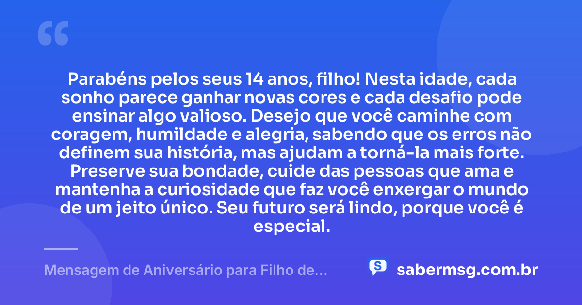 Parabéns pelos seus 14 anos, filho! Nesta idade, cada sonho parece ganhar novas cores e cada desafio pode ensinar algo valioso. Desejo que você caminhe com coragem, humildade e alegria, sabendo que os erros não definem sua história, mas ajudam a torná-la mais forte. Preserve sua bondade, cuide das pessoas que ama e mantenha a curiosidade que faz você enxergar o mundo de um jeito único. Seu futuro será lindo, porque você é especial. — Mensagem de Aniversário para Filho de 14 Anos
