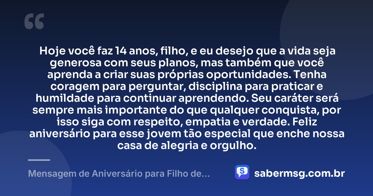Hoje você faz 14 anos, filho, e eu desejo que a vida seja generosa com seus planos, mas também que você aprenda a criar suas próprias oportunidades. Tenha coragem para perguntar, disciplina para praticar e humildade para continuar aprendendo. Seu caráter será sempre mais importante do que qualquer conquista, por isso siga com respeito, empatia e verdade. Feliz aniversário para esse jovem tão especial que enche nossa casa de alegria e orgulho. — Mensagem de Aniversário para Filho de 14 Anos
