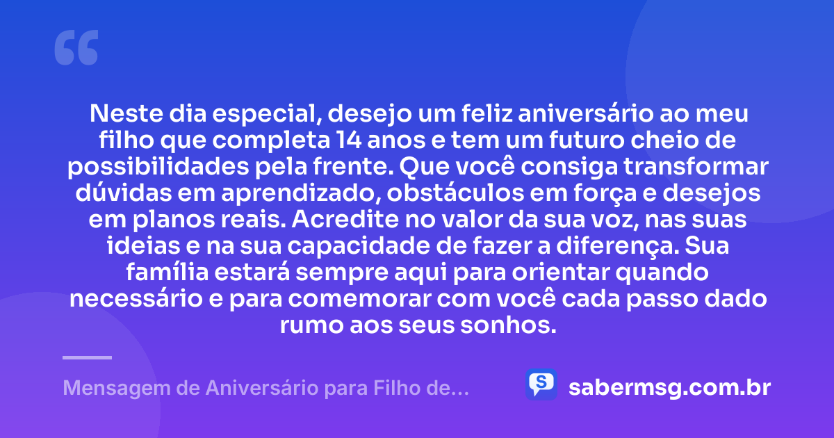 Neste dia especial, desejo um feliz aniversário ao meu filho que completa 14 anos e tem um futuro cheio de possibilidades pela frente. Que você consiga transformar dúvidas em aprendizado, obstáculos em força e desejos em planos reais. Acredite no valor da sua voz, nas suas ideias e na sua capacidade de fazer a diferença. Sua família estará sempre aqui para orientar quando necessário e para comemorar com você cada passo dado rumo aos seus sonhos. — Mensagem de Aniversário para Filho de 14 Anos