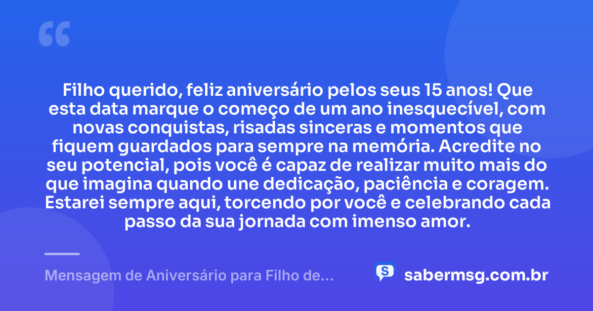 Filho querido, feliz aniversário pelos seus 15 anos! Que esta data marque o começo de um ano inesquecível, com novas conquistas, risadas sinceras e momentos que fiquem guardados para sempre na memória. Acredite no seu potencial, pois você é capaz de realizar muito mais do que imagina quando une dedicação, paciência e coragem. Estarei sempre aqui, torcendo por você e celebrando cada passo da sua jornada com imenso amor. — Mensagem de Aniversário para Filho de 15 Anos